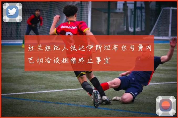杜兰经纪人抵达伊斯坦布尔与费内巴切洽谈租借终止事宜