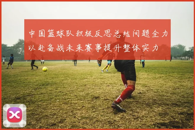 中国篮球队积极反思总结问题全力以赴备战未来赛事提升整体实力