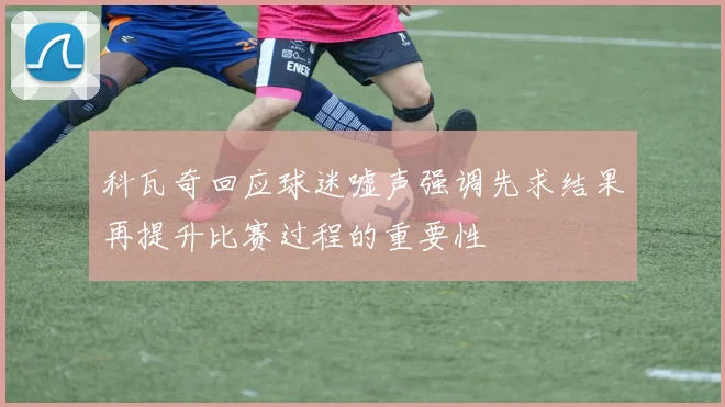 科瓦奇回应球迷嘘声强调先求结果再提升比赛过程的重要性