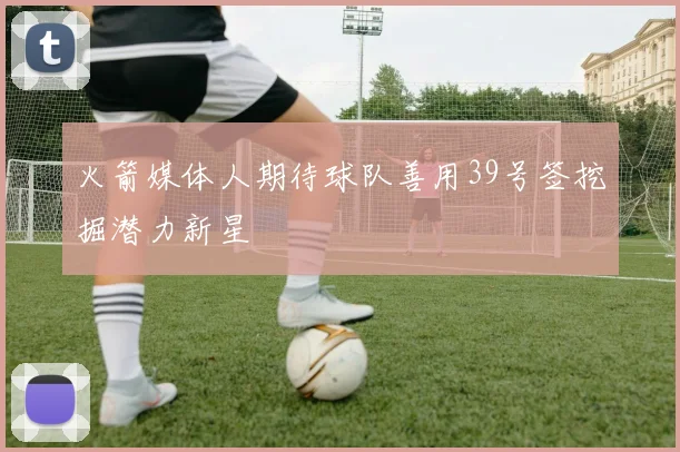 火箭媒体人期待球队善用39号签挖掘潜力新星