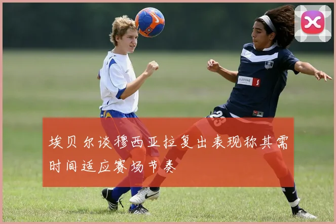 埃贝尔谈穆西亚拉复出表现称其需时间适应赛场节奏