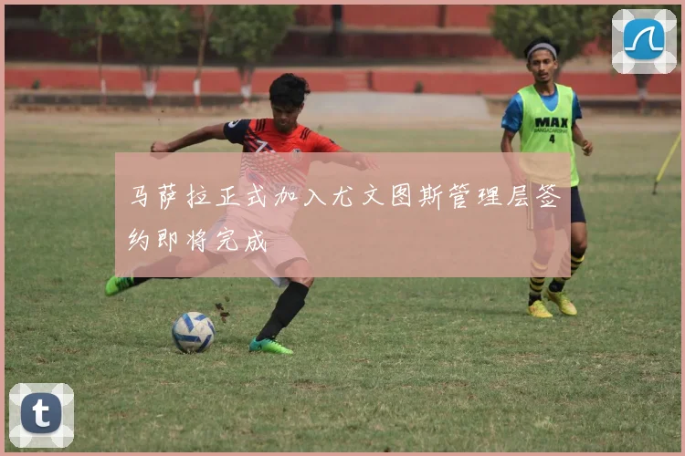 马萨拉正式加入尤文图斯管理层签约即将完成