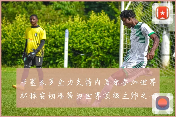 卡塞米罗全力支持内马尔参加世界杯称安切洛蒂为世界顶级主帅之一