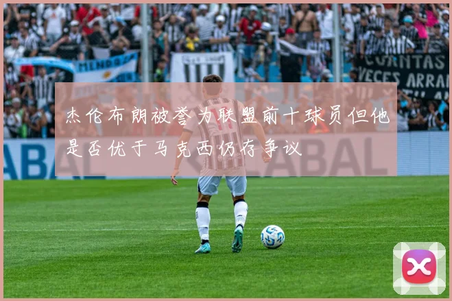 杰伦布朗被誉为联盟前十球员但他是否优于马克西仍存争议