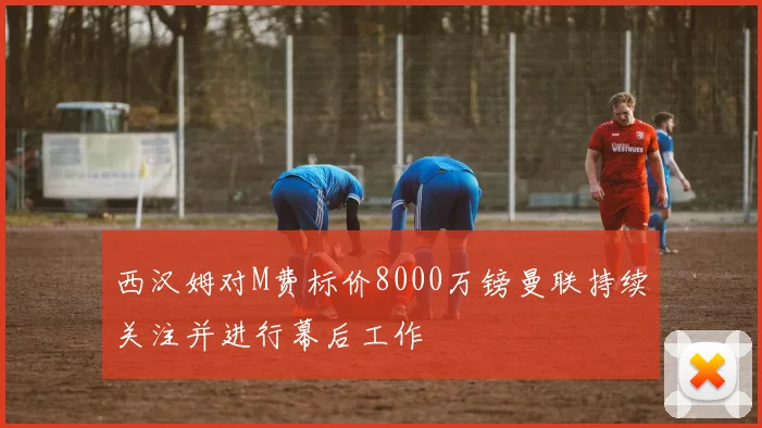 西汉姆对M费标价8000万镑曼联持续关注并进行幕后工作