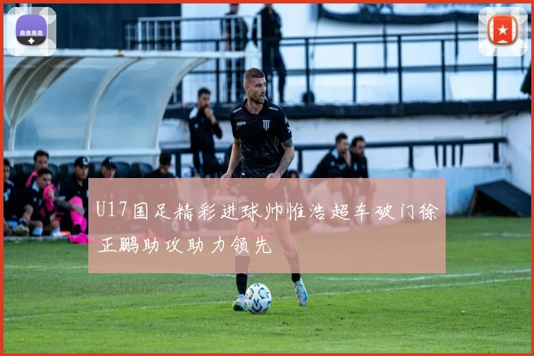 U17国足精彩进球帅惟浩超车破门徐正鹏助攻助力领先