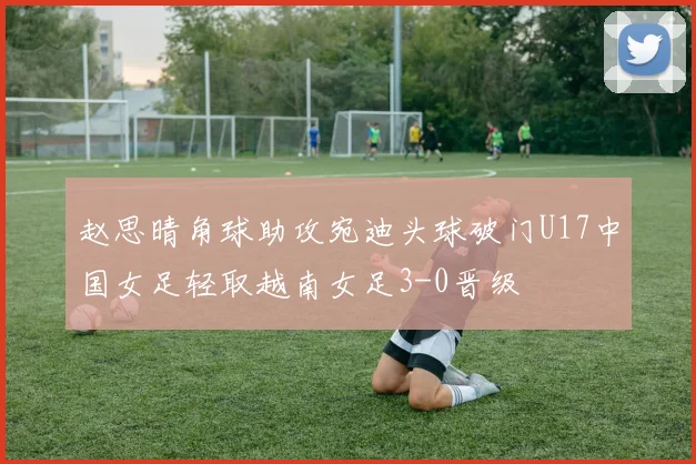 赵思晴角球助攻宛迪头球破门U17中国女足轻取越南女足3-0晋级