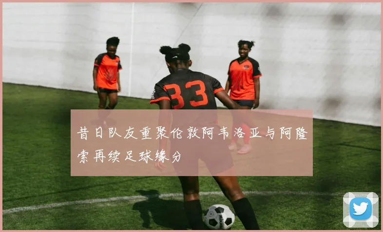 昔日队友重聚伦敦阿韦洛亚与阿隆索再续足球缘分