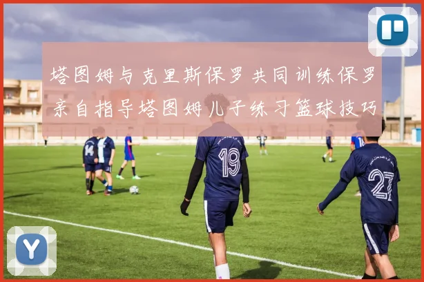 塔图姆与克里斯保罗共同训练保罗亲自指导塔图姆儿子练习篮球技巧