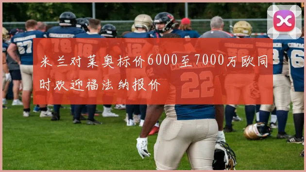 米兰对莱奥标价6000至7000万欧同时欢迎福法纳报价