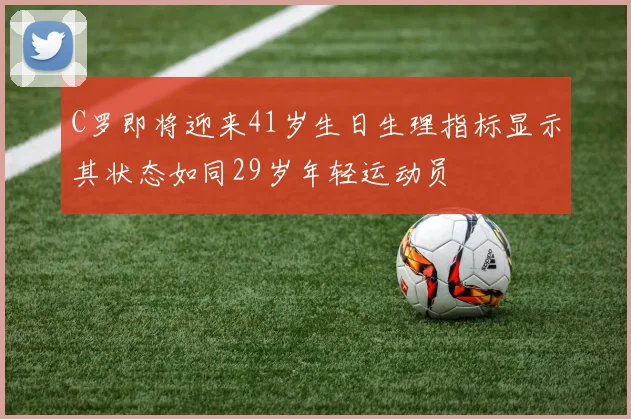 C罗即将迎来41岁生日生理指标显示其状态如同29岁年轻运动员