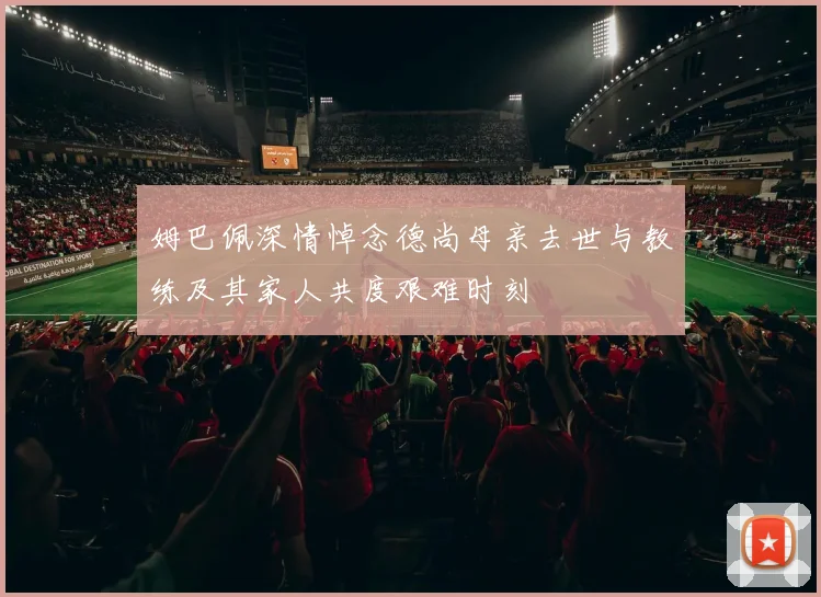 姆巴佩深情悼念德尚母亲去世与教练及其家人共度艰难时刻