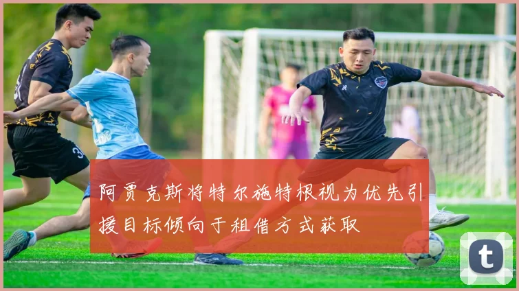 阿贾克斯将特尔施特根视为优先引援目标倾向于租借方式获取