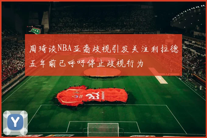 周琦谈NBA亚裔歧视引发关注利拉德五年前已呼吁停止歧视行为