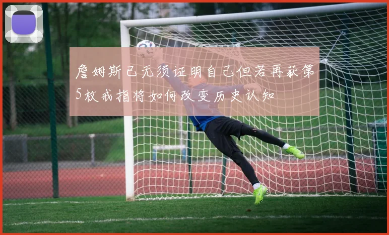 詹姆斯已无须证明自己但若再获第5枚戒指将如何改变历史认知