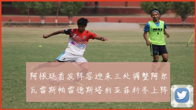 阿根廷首发阵容迎来三处调整阿尔瓦雷斯帕雷德斯塔利亚菲科齐上阵