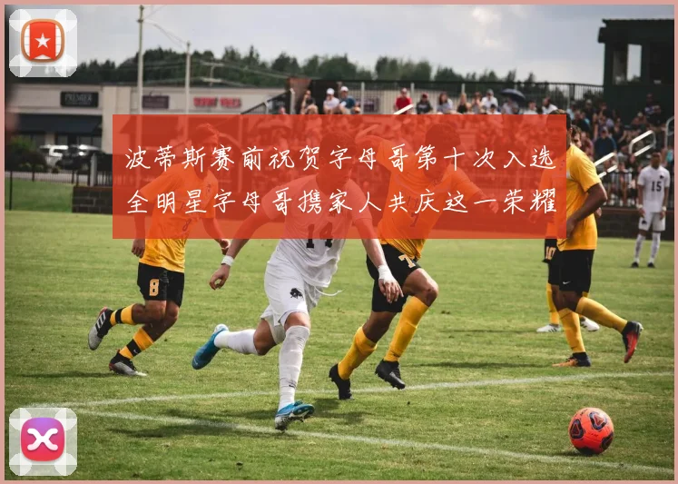 波蒂斯赛前祝贺字母哥第十次入选全明星字母哥携家人共庆这一荣耀时刻