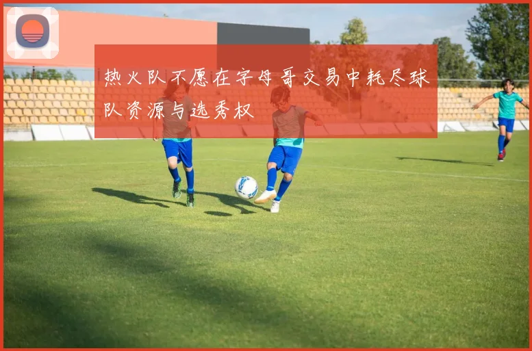 热火队不愿在字母哥交易中耗尽球队资源与选秀权