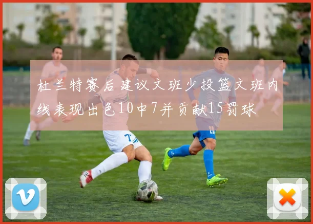 杜兰特赛后建议文班少投篮文班内线表现出色10中7并贡献15罚球