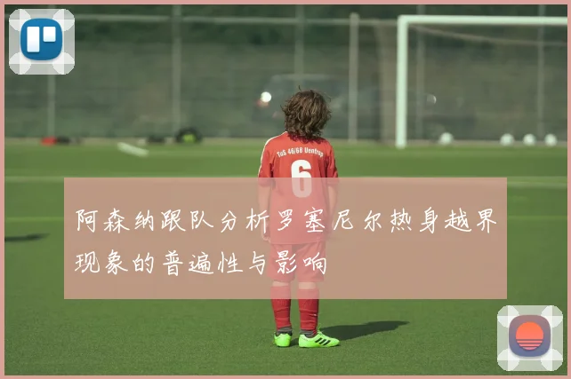 阿森纳跟队分析罗塞尼尔热身越界现象的普遍性与影响