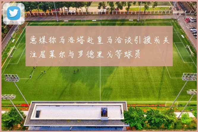 意媒称马洛塔赴皇马洽谈引援或关注居莱尔与罗德里戈等球员